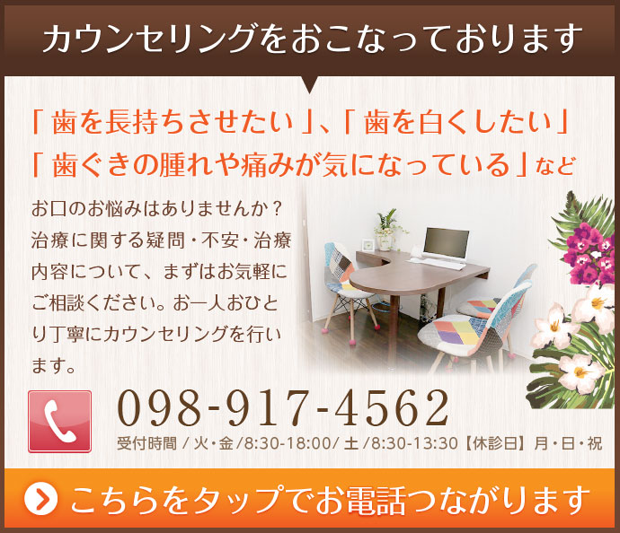 カウンセリングを行っております。「歯を長持ちさせたい」「歯を白くしたい」
「歯ぐきの腫れや痛みが気になっている」などお口のお悩みはありませんか？治療に関する疑問・不安・治療内容について、まずはお気軽にご相談ください。お一人おひとり丁寧にカウンセリングを行います。ココをタップでお電話繋がりますtel098-917-4562
